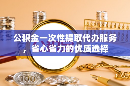 榆次公积金一次性提取代办服务，省心省力的优质选择