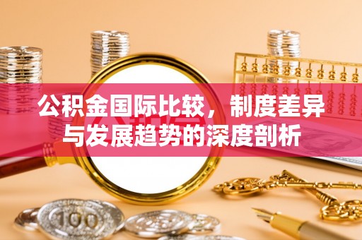 榆次公积金国际比较，制度差异与发展趋势的深度剖析