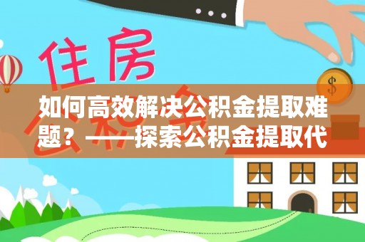 榆次如何高效解决公积金提取难题？——探索公积金提取代办哪里有的专业服务