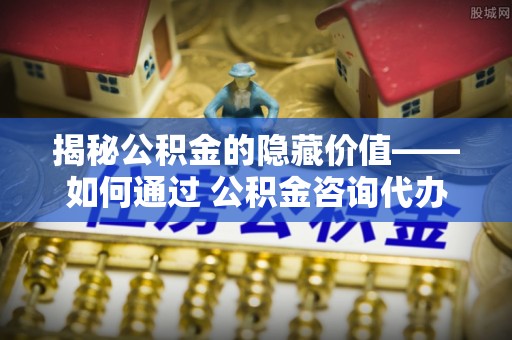 榆次揭秘公积金的隐藏价值——如何通过 公积金咨询代办提取 优化财富管理