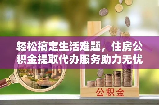 榆次轻松搞定生活难题，住房公积金提取代办服务助力无忧未来