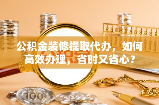 榆次公积金装修提取代办，如何高效办理，省时又省心？