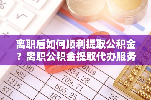 榆次离职后如何顺利提取公积金？离职公积金提取代办服务帮你搞定！