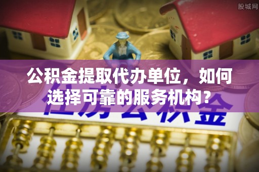 榆次公积金提取代办单位，如何选择可靠的服务机构？