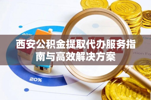 榆次西安公积金提取代办服务指南与高效解决方案