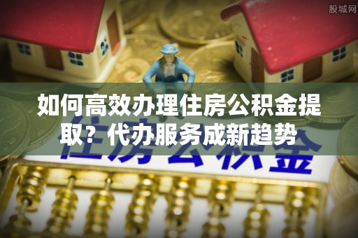 榆次如何高效办理住房公积金提取？代办服务成新趋势