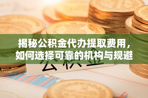 榆次揭秘公积金代办提取费用，如何选择可靠的机构与规避潜在风险