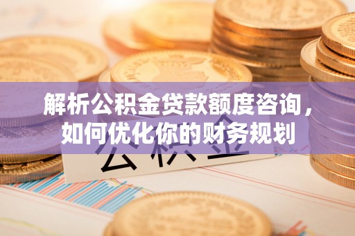 榆次解析公积金贷款额度咨询，如何优化你的财务规划