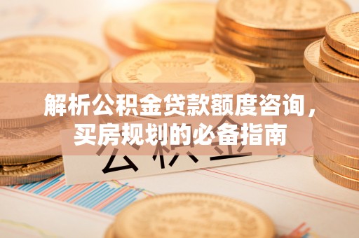 榆次解析公积金贷款额度咨询，买房规划的必备指南