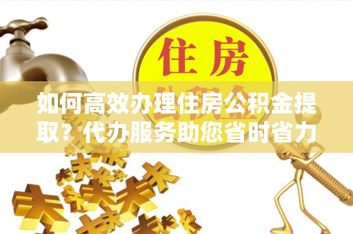 榆次如何高效办理住房公积金提取？代办服务助您省时省力