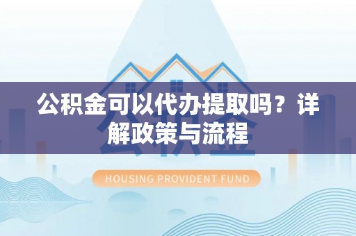 榆次公积金可以代办提取吗？详解政策与流程