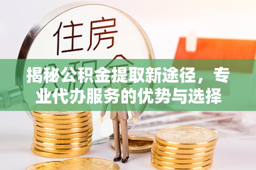 榆次揭秘公积金提取新途径，专业代办服务的优势与选择