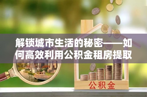 榆次解锁城市生活的秘密——如何高效利用公积金租房提取政策优化居住体验