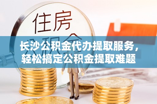 榆次长沙公积金代办提取服务，轻松搞定公积金提取难题