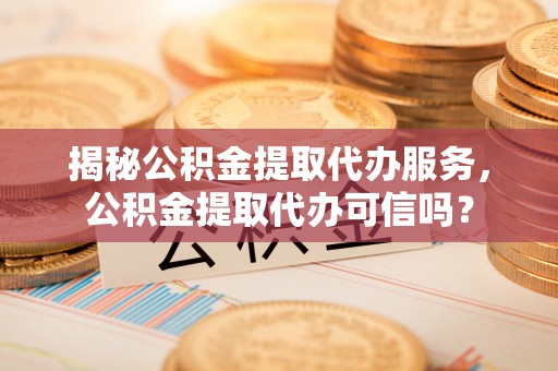 榆次揭秘公积金提取代办服务，公积金提取代办可信吗？