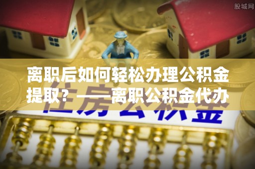 榆次离职后如何轻松办理公积金提取？——离职公积金代办提取服务详解