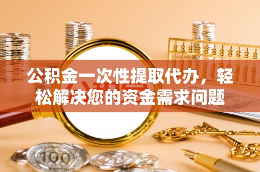 榆次公积金一次性提取代办，轻松解决您的资金需求问题
