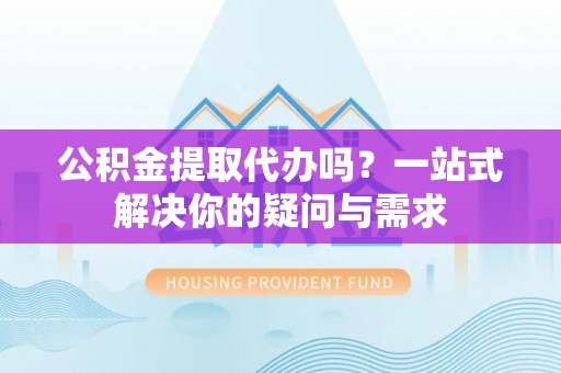 榆次公积金提取代办吗？一站式解决你的疑问与需求