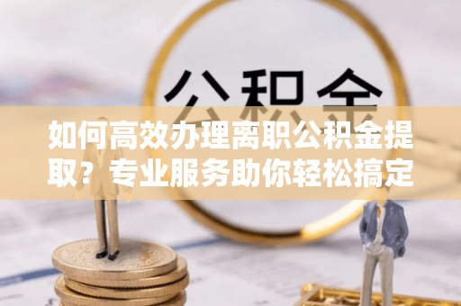 榆次如何高效办理离职公积金提取？专业服务助你轻松搞定