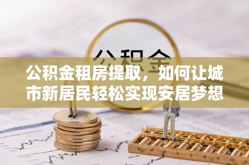 榆次公积金租房提取，如何让城市新居民轻松实现安居梦想
