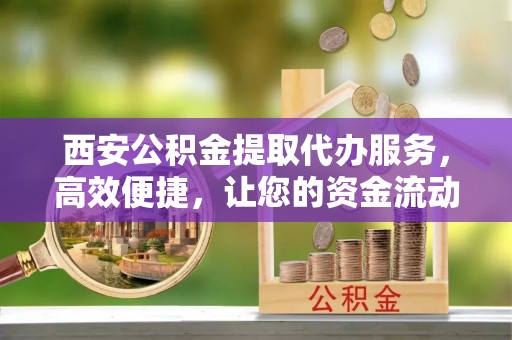 榆次西安公积金提取代办服务，高效便捷，让您的资金流动更灵活