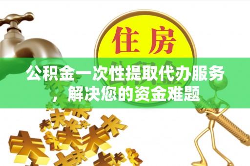 榆次公积金一次性提取代办服务，解决您的资金难题