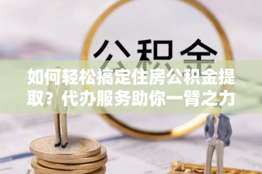 榆次如何轻松搞定住房公积金提取？代办服务助你一臂之力