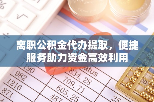 榆次离职公积金代办提取，便捷服务助力资金高效利用