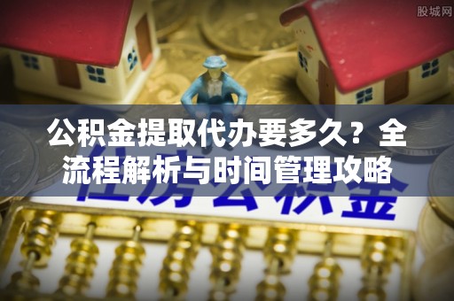 榆次公积金提取代办要多久？全流程解析与时间管理攻略