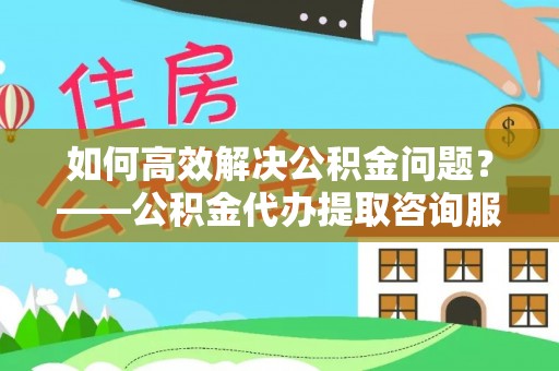 榆次如何高效解决公积金问题？——公积金代办提取咨询服务指南