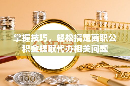 榆次掌握技巧，轻松搞定离职公积金提取代办相关问题