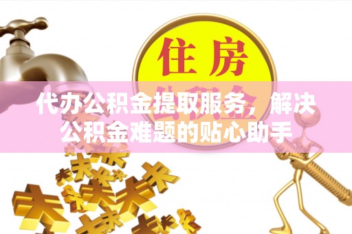 榆次代办公积金提取服务，解决公积金难题的贴心助手