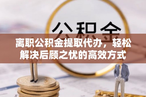 榆次离职公积金提取代办，轻松解决后顾之忧的高效方式
