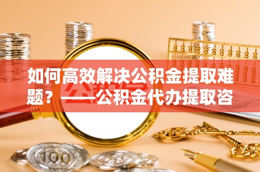 榆次如何高效解决公积金提取难题？——公积金代办提取咨询服务全解析