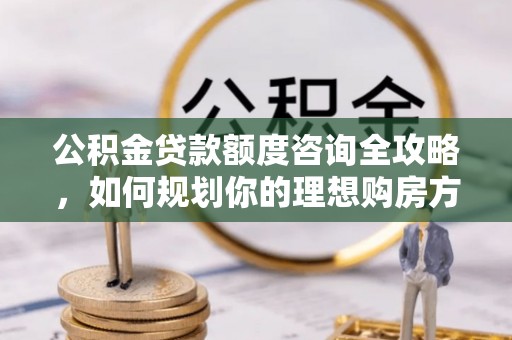 榆次公积金贷款额度咨询全攻略，如何规划你的理想购房方案