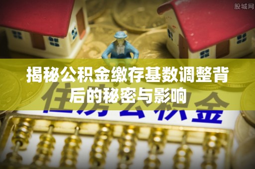 榆次揭秘公积金缴存基数调整背后的秘密与影响