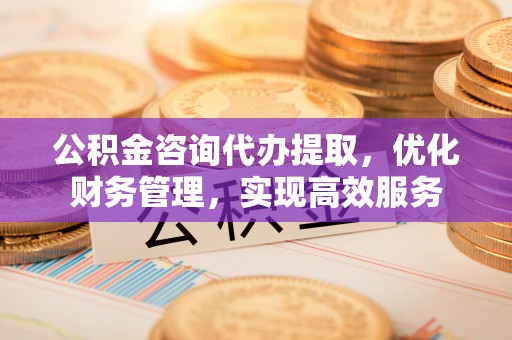 榆次公积金咨询代办提取，优化财务管理，实现高效服务