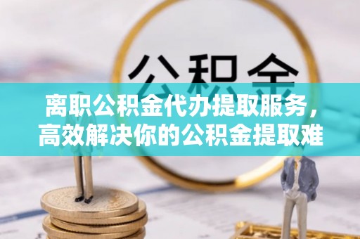 榆次离职公积金代办提取服务，高效解决你的公积金提取难题