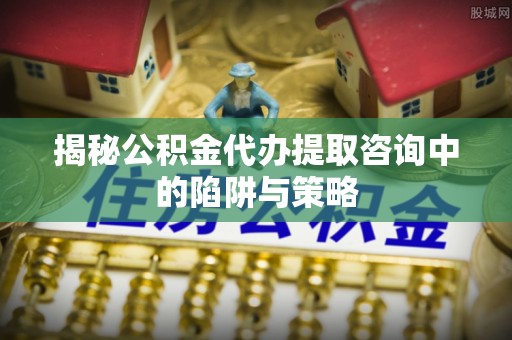 榆次揭秘公积金代办提取咨询中的陷阱与策略