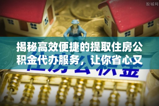 榆次揭秘高效便捷的提取住房公积金代办服务，让你省心又省力