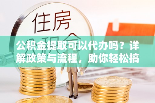 榆次公积金提取可以代办吗？详解政策与流程，助你轻松搞定！