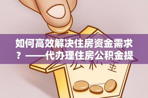 榆次如何高效解决住房资金需求？——代办理住房公积金提取服务全解析