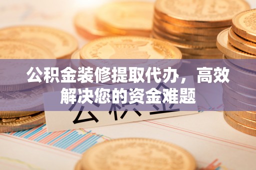 榆次公积金装修提取代办，高效解决您的资金难题