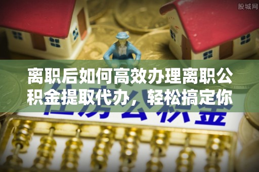 榆次离职后如何高效办理离职公积金提取代办，轻松搞定你的公积金