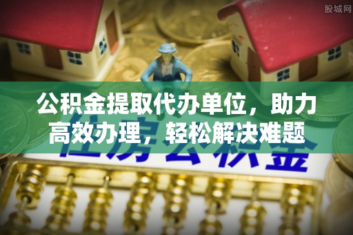 榆次公积金提取代办单位，助力高效办理，轻松解决难题
