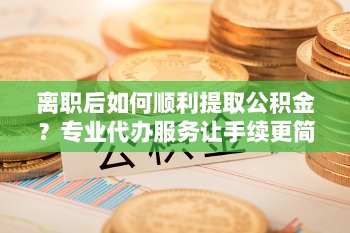 榆次离职后如何顺利提取公积金？专业代办服务让手续更简单