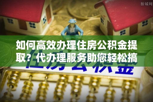 榆次如何高效办理住房公积金提取？代办理服务助您轻松搞定