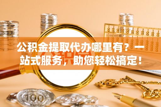 榆次公积金提取代办哪里有？一站式服务，助您轻松搞定！