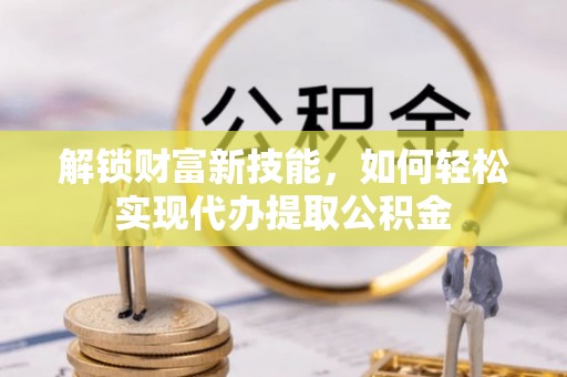 榆次解锁财富新技能，如何轻松实现代办提取公积金