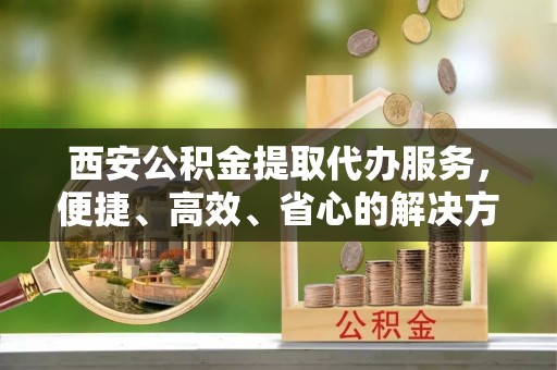 榆次西安公积金提取代办服务，便捷、高效、省心的解决方案